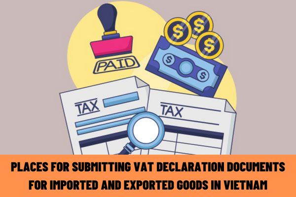 What are the current regulations on the places for submitting VAT declaration documents for imported and exported goods in Vietnam?