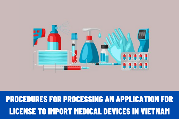 What are the procedures for processing an application for license to import medical devices in Vietnam? What is included in the application for the import license?