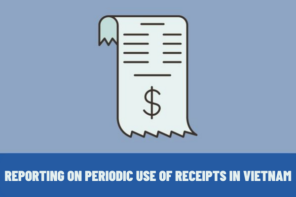 When should periodic use of receipts be reported? What are the rules for creation of receipts in Vietnam? 