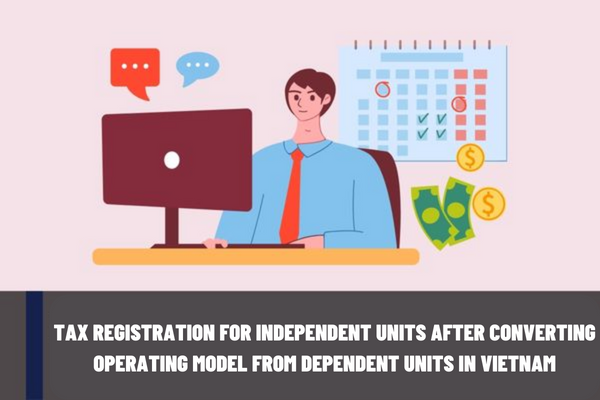 Instructions for tax registration for independent units after converting operating model from dependent units in Vietnam?