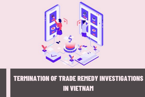 Vietnam: In which cases will the trade remedy investigations be terminated according to current regulations?