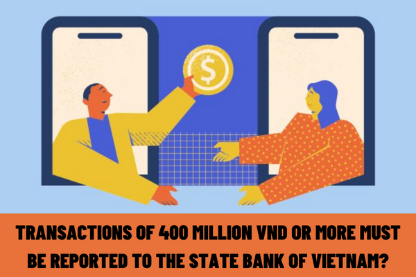 Transactions of 400 million VND or more must be reported to the State Bank of Vietnam? Who is responsible for reporting?