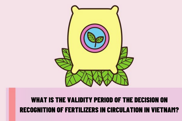 What is the validity period of the decision on recognition of fertilizers in circulation in Vietnam? What are the requirements for issuance of the decision on recognition of fertilizers in circulation in Vietnam?