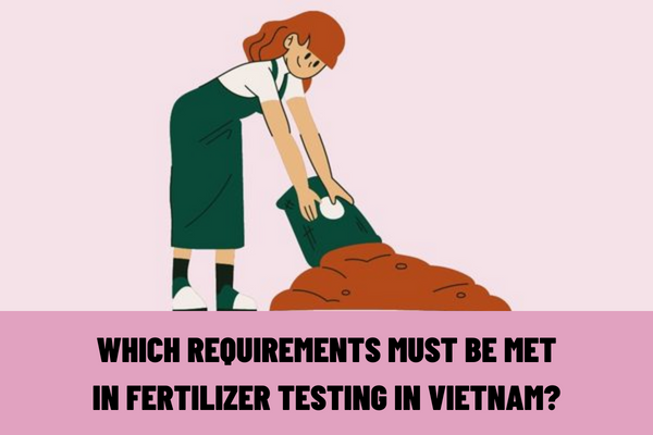 Which requirements must be met in fertilizer testing in Vietnam? Which fertilizers must be tested before being recognized for circulation?