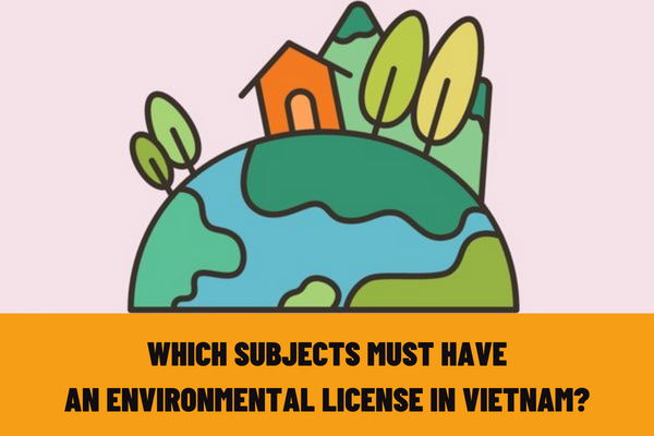 Which subjects must have an environmental license in Vietnam? What are the contents of the environmental license and the items to be licensed?
