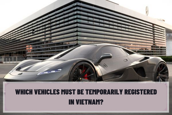 Which vehicles must be temporarily registered? What are the procedures and documents for granting a certificate of temporary vehicle registration in Vietnam?