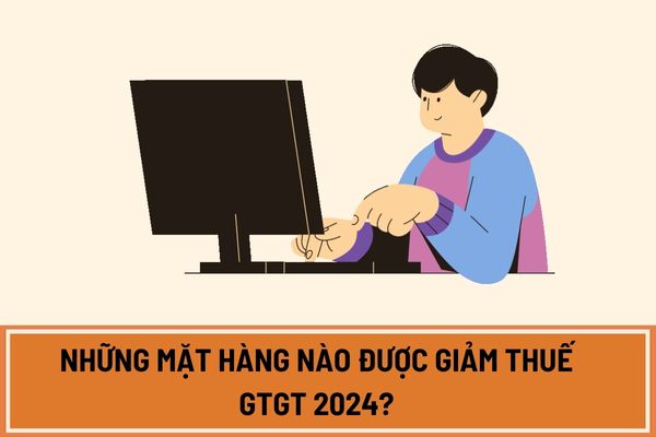 Những mặt hàng nào được giảm thuế GTGT 2024? Thời gian giảm thuế GTGT 2024 đến khi nào?