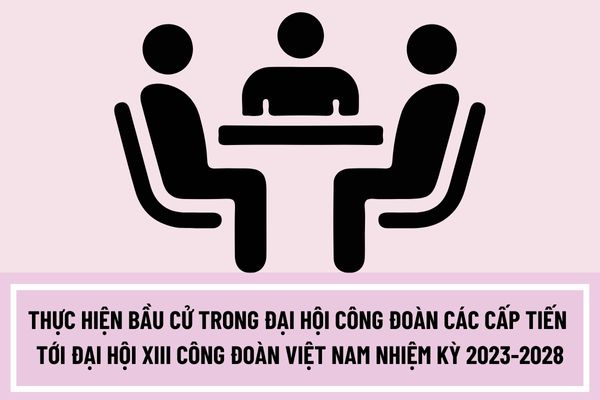 Thực hiện bầu cử trong đại hội công đoàn các cấp tiến tới đại hội XIII công đoàn Việt Nam nhiệm kỳ 2023-2028 như thế nào?