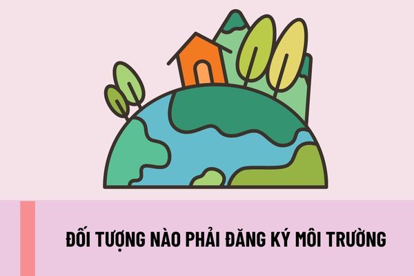 Đối tượng nào phải đăng ký môi trường? Đối tượng phải đăng ký môi trường được miễn đăng ký khi nào?