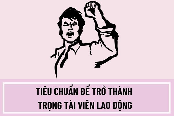 Tiêu chuẩn để trở thành trọng tài viên lao động là gì? Hồ sơ đề cử bổ nhiệm trọng tài viên lao động bao gồm những gì?