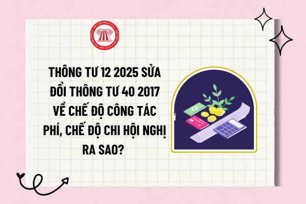 Thông tư 12 2025 sửa đổi Thông tư 40 2017 về chế độ công tác phí, chế độ chi hội nghị ra sao? Tải về?